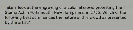 Take a look at the engraving of a colonial crowd protesting the Stamp Act in Portsmouth, New Hampshire, in 1765. Which of the following best summarizes the nature of this crowd as presented by the artist?