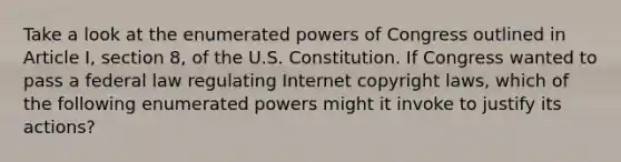 Take a look at the enumerated <a href='https://www.questionai.com/knowledge/kKSx9oT84t-powers-of' class='anchor-knowledge'>powers of</a> Congress outlined in Article I, section 8, of the U.S. Constitution. If Congress wanted to pass a federal law regulating Internet copyright laws, which of the following enumerated powers might it invoke to justify its actions?