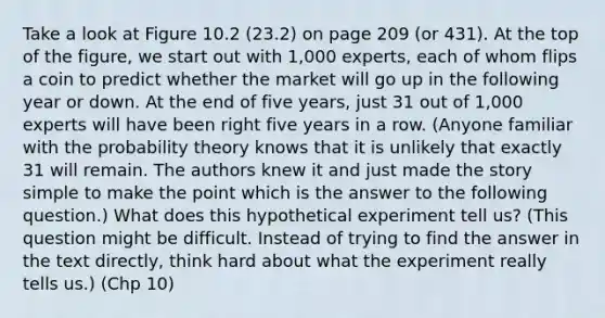 Take a look at Figure 10.2 (23.2) on page 209 (or 431). At the top of the figure, we start out with 1,000 experts, each of whom flips a coin to predict whether the market will go up in the following year or down. At the end of five years, just 31 out of 1,000 experts will have been right five years in a row. (Anyone familiar with the probability theory knows that it is unlikely that exactly 31 will remain. The authors knew it and just made the story simple to make the point which is the answer to the following question.) What does this hypothetical experiment tell us? (This question might be difficult. Instead of trying to find the answer in the text directly, think hard about what the experiment really tells us.) (Chp 10)