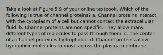 Take a look at Figure 5.9 of your online textbook. Which of the following is true of channel proteins? a. Channel proteins interact with the cytoplasm of a cell but cannot contact the extracellular fluid. b. Channel proteins are non-specific. They allow many different types of molecules to pass through them. c. The center of a channel protein is hydrophobic. d. Channel proteins allow hydrophilic molecules to move across the plasma membrane.