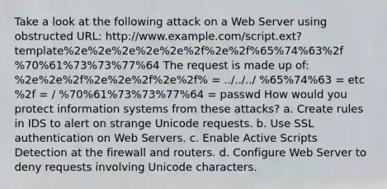 Take a look at the following attack on a Web Server using obstructed URL: http://www.example.com/script.ext?template%2e%2e%2e%2e%2e%2f%2e%2f%65%74%63%2f %70%61%73%73%77%64 The request is made up of: %2e%2e%2f%2e%2e%2f%2e%2f% = ../../../ %65%74%63 = etc %2f = / %70%61%73%73%77%64 = passwd How would you protect information systems from these attacks? a. Create rules in IDS to alert on strange Unicode requests. b. Use SSL authentication on Web Servers. c. Enable Active Scripts Detection at the firewall and routers. d. Configure Web Server to deny requests involving Unicode characters.