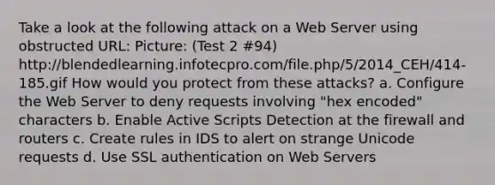 Take a look at the following attack on a Web Server using obstructed URL: Picture: (Test 2 #94) http://blendedlearning.infotecpro.com/file.php/5/2014_CEH/414-185.gif How would you protect from these attacks? a. Configure the Web Server to deny requests involving "hex encoded" characters b. Enable Active Scripts Detection at the firewall and routers c. Create rules in IDS to alert on strange Unicode requests d. Use SSL authentication on Web Servers