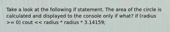 Take a look at the following if statement. The area of the circle is calculated and displayed to the console only if what? if (radius >= 0) cout << radius * radius * 3.14159;