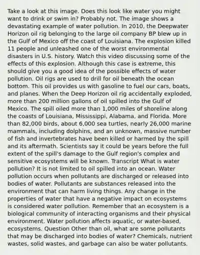 Take a look at this image. Does this look like water you might want to drink or swim in? Probably not. The image shows a devastating example of water pollution. In 2010, the Deepwater Horizon oil rig belonging to the large oil company BP blew up in the Gulf of Mexico off the coast of Louisiana. The explosion killed 11 people and unleashed one of the worst environmental disasters in U.S. history. Watch this video discussing some of the effects of this explosion. Although this case is extreme, this should give you a good idea of the possible effects of water pollution. Oil rigs are used to drill for oil beneath the ocean bottom. This oil provides us with gasoline to fuel our cars, boats, and planes. When the Deep Horizon oil rig accidentally exploded, more than 200 million gallons of oil spilled into the Gulf of Mexico. The spill oiled more than 1,000 miles of shoreline along the coasts of Louisiana, Mississippi, Alabama, and Florida. More than 82,000 birds, about 6,000 sea turtles, nearly 26,000 marine mammals, including dolphins, and an unknown, massive number of fish and invertebrates have been killed or harmed by the spill and its aftermath. Scientists say it could be years before the full extent of the spill's damage to the Gulf region's complex and sensitive ecosystems will be known. Transcript What is water pollution? It is not limited to oil spilled into an ocean. Water pollution occurs when pollutants are discharged or released into bodies of water. Pollutants are substances released into the environment that can harm living things. Any change in the properties of water that have a negative impact on ecosystems is considered water pollution. Remember that an ecosystem is a biological community of interacting organisms and their physical environment. Water pollution affects aquatic, or water-based, ecosystems. Question Other than oil, what are some pollutants that may be discharged into bodies of water? Chemicals, nutrient wastes, solid wastes, and garbage can also be water pollutants.