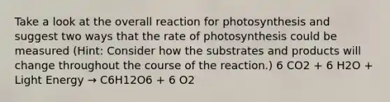 Take a look at the overall reaction for photosynthesis and suggest two ways that the rate of photosynthesis could be measured (Hint: Consider how the substrates and products will change throughout the course of the reaction.) 6 CO2 + 6 H2O + Light Energy → C6H12O6 + 6 O2