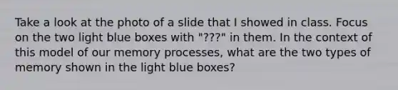 Take a look at the photo of a slide that I showed in class. Focus on the two light blue boxes with "???" in them. In the context of this model of our memory processes, what are the two types of memory shown in the light blue boxes?