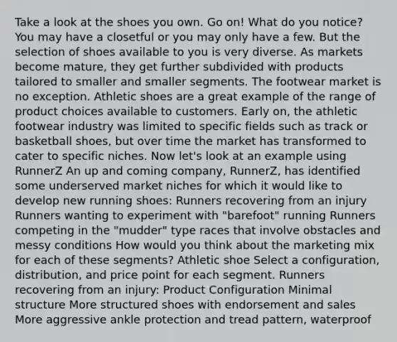 Take a look at the shoes you own. Go on! What do you notice? You may have a closetful or you may only have a few. But the selection of shoes available to you is very diverse. As markets become mature, they get further subdivided with products tailored to smaller and smaller segments. The footwear market is no exception. Athletic shoes are a great example of the range of product choices available to customers. Early on, the athletic footwear industry was limited to specific fields such as track or basketball shoes, but over time the market has transformed to cater to specific niches. Now let's look at an example using RunnerZ An up and coming company, RunnerZ, has identified some underserved market niches for which it would like to develop new running shoes: Runners recovering from an injury Runners wanting to experiment with "barefoot" running Runners competing in the "mudder" type races that involve obstacles and messy conditions How would you think about the marketing mix for each of these segments? Athletic shoe Select a configuration, distribution, and price point for each segment. Runners recovering from an injury: Product Configuration Minimal structure More structured shoes with endorsement and sales More aggressive ankle protection and tread pattern, waterproof