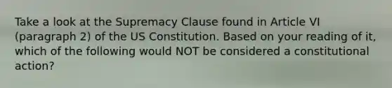 Take a look at the Supremacy Clause found in Article VI (paragraph 2) of the US Constitution. Based on your reading of it, which of the following would NOT be considered a constitutional action?