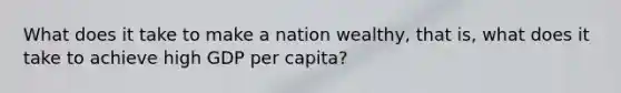 What does it take to make a nation wealthy, that is, what does it take to achieve high GDP per capita?