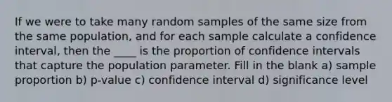 If we were to take many random samples of the same size from the same population, and for each sample calculate a confidence interval, then the ____ is the proportion of confidence intervals that capture the population parameter. Fill in the blank a) sample proportion b) p-value c) confidence interval d) significance level