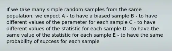 If we take many simple random samples from the same population, we expect A - to have a biased sample B - to have different values of the parameter for each sample C - to have different values of the statistic for each sample D - to have the same value of the statistic for each sample E - to have the same probability of success for each sample