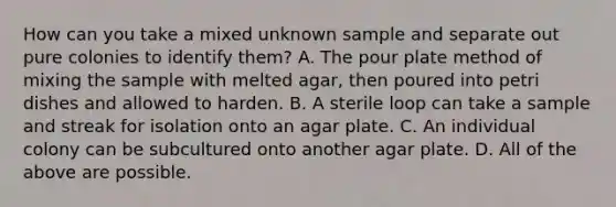 How can you take a mixed unknown sample and separate out pure colonies to identify them? A. The pour plate method of mixing the sample with melted agar, then poured into petri dishes and allowed to harden. B. A sterile loop can take a sample and streak for isolation onto an agar plate. C. An individual colony can be subcultured onto another agar plate. D. All of the above are possible.