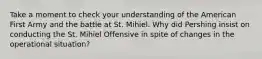 Take a moment to check your understanding of the American First Army and the battle at St. Mihiel. Why did Pershing insist on conducting the St. Mihiel Offensive in spite of changes in the operational situation?