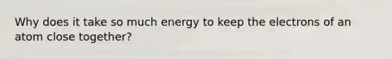 Why does it take so much energy to keep the electrons of an atom close together?