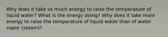 Why does it take so much energy to raise the temperature of liquid water? What is the energy doing? Why does it take more energy to raise the temperature of liquid water than of water vapor (steam)?