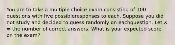 You are to take a multiple choice exam consisting of 100 questions with five possibleresponses to each. Suppose you did not study and decided to guess randomly on eachquestion. Let X = the number of correct answers. What is your expected score on the exam?