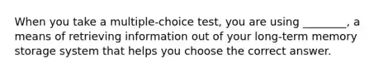 When you take a multiple-choice test, you are using ________, a means of retrieving information out of your long-term memory storage system that helps you choose the correct answer.