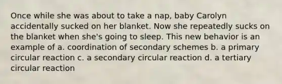 Once while she was about to take a nap, baby Carolyn accidentally sucked on her blanket. Now she repeatedly sucks on the blanket when she's going to sleep. This new behavior is an example of a. coordination of secondary schemes b. a primary circular reaction c. a secondary circular reaction d. a tertiary circular reaction