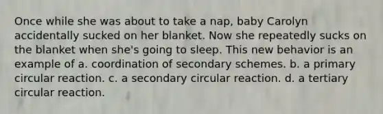 Once while she was about to take a nap, baby Carolyn accidentally sucked on her blanket. Now she repeatedly sucks on the blanket when she's going to sleep. This new behavior is an example of a. coordination of secondary schemes. b. a primary circular reaction. c. a secondary circular reaction. d. a tertiary circular reaction.