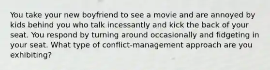 You take your new boyfriend to see a movie and are annoyed by kids behind you who talk incessantly and kick the back of your seat. You respond by turning around occasionally and fidgeting in your seat. What type of conflict-management approach are you exhibiting?