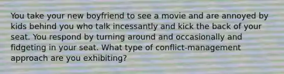 You take your new boyfriend to see a movie and are annoyed by kids behind you who talk incessantly and kick the back of your seat. You respond by turning around and occasionally and fidgeting in your seat. What type of conflict-management approach are you exhibiting?