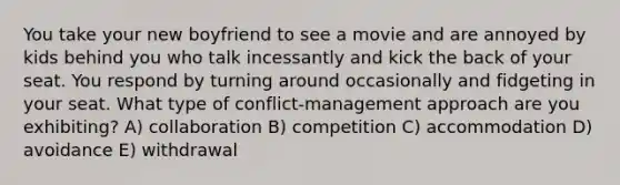 You take your new boyfriend to see a movie and are annoyed by kids behind you who talk incessantly and kick the back of your seat. You respond by turning around occasionally and fidgeting in your seat. What type of conflict-management approach are you exhibiting? A) collaboration B) competition C) accommodation D) avoidance E) withdrawal