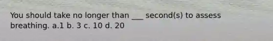 You should take no longer than ___ second(s) to assess breathing. a.1 b. 3 c. 10 d. 20