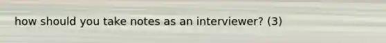 how should you take notes as an interviewer? (3)