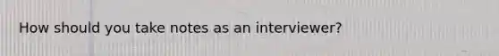 How should you take notes as an interviewer?
