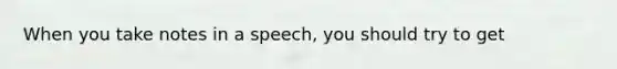 When you take notes in a speech, you should try to get