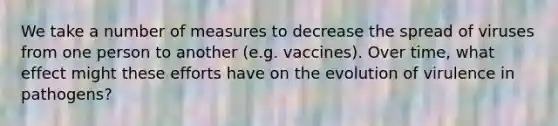 We take a number of measures to decrease the spread of viruses from one person to another (e.g. vaccines). Over time, what effect might these efforts have on the evolution of virulence in pathogens?