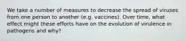 We take a number of measures to decrease the spread of viruses from one person to another (e.g. vaccines). Over time, what effect might these efforts have on the evolution of virulence in pathogens and why?