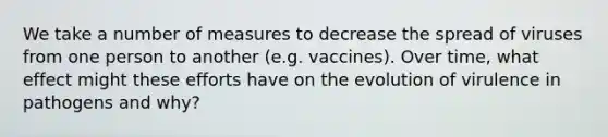 We take a number of measures to decrease the spread of viruses from one person to another (e.g. vaccines). Over time, what effect might these efforts have on the evolution of virulence in pathogens and why?