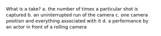 What is a take? a. the number of times a particular shot is captured b. an uninterrupted run of the camera c. one camera position and everything associated with it d. a performance by an actor in front of a rolling camera