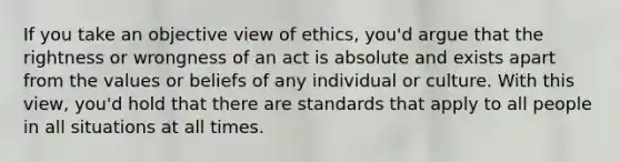 If you take an objective view of ethics, you'd argue that the rightness or wrongness of an act is absolute and exists apart from the values or beliefs of any individual or culture. With this view, you'd hold that there are standards that apply to all people in all situations at all times.