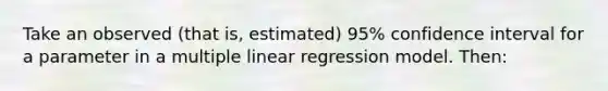 Take an observed (that is, estimated) 95% confidence interval for a parameter in a multiple linear regression model. Then: