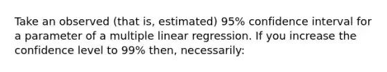 Take an observed (that is, estimated) 95% confidence interval for a parameter of a multiple linear regression. If you increase the confidence level to 99% then, necessarily: