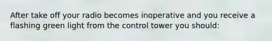 After take off your radio becomes inoperative and you receive a flashing green light from the control tower you should: