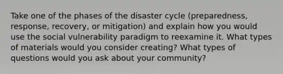 Take one of the phases of the disaster cycle (preparedness, response, recovery, or mitigation) and explain how you would use the social vulnerability paradigm to reexamine it. What types of materials would you consider creating? What types of questions would you ask about your community?