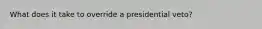 What does it take to override a presidential veto?