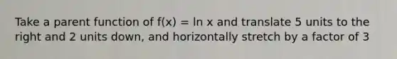 Take a parent function of f(x) = ln x and translate 5 units to the right and 2 units down, and horizontally stretch by a factor of 3