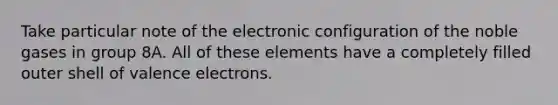 Take particular note of the electronic configuration of the noble gases in group 8A. All of these elements have a completely filled outer shell of valence electrons.