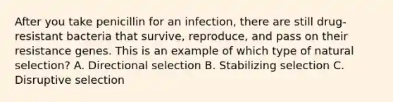 After you take penicillin for an infection, there are still drug-resistant bacteria that survive, reproduce, and pass on their resistance genes. This is an example of which type of natural selection? A. Directional selection B. Stabilizing selection C. Disruptive selection