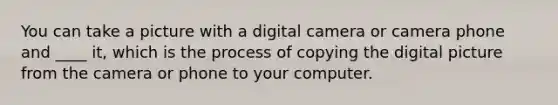 You can take a picture with a digital camera or camera phone and ____ it, which is the process of copying the digital picture from the camera or phone to your computer.