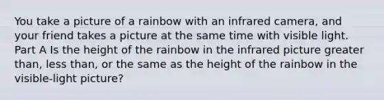 You take a picture of a rainbow with an infrared camera, and your friend takes a picture at the same time with visible light. Part A Is the height of the rainbow in the infrared picture <a href='https://www.questionai.com/knowledge/ktgHnBD4o3-greater-than' class='anchor-knowledge'>greater than</a>, <a href='https://www.questionai.com/knowledge/k7BtlYpAMX-less-than' class='anchor-knowledge'>less than</a>, or the same as the height of the rainbow in the visible-light picture?