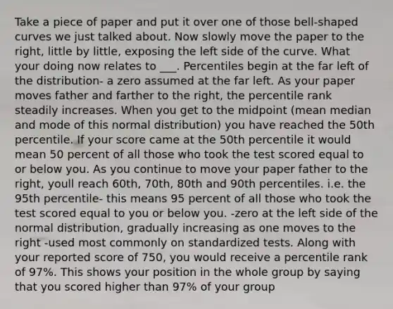 Take a piece of paper and put it over one of those bell-shaped curves we just talked about. Now slowly move the paper to the right, little by little, exposing the left side of the curve. What your doing now relates to ___. Percentiles begin at the far left of the distribution- a zero assumed at the far left. As your paper moves father and farther to the right, the percentile rank steadily increases. When you get to the midpoint (mean median and mode of this normal distribution) you have reached the 50th percentile. If your score came at the 50th percentile it would mean 50 percent of all those who took the test scored equal to or below you. As you continue to move your paper father to the right, youll reach 60th, 70th, 80th and 90th percentiles. i.e. the 95th percentile- this means 95 percent of all those who took the test scored equal to you or below you. -zero at the left side of the normal distribution, gradually increasing as one moves to the right -used most commonly on standardized tests. Along with your reported score of 750, you would receive a percentile rank of 97%. This shows your position in the whole group by saying that you scored higher than 97% of your group