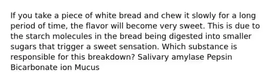 If you take a piece of white bread and chew it slowly for a long period of time, the flavor will become very sweet. This is due to the starch molecules in the bread being digested into smaller sugars that trigger a sweet sensation. Which substance is responsible for this breakdown? Salivary amylase Pepsin Bicarbonate ion Mucus