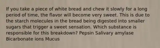 If you take a piece of white bread and chew it slowly for a long period of time, the flavor will become very sweet. This is due to the starch molecules in the bread being digested into smaller sugars that trigger a sweet sensation. Which substance is responsible for this breakdown? Pepsin Salivary amylase Bicarbonate ions Mucus