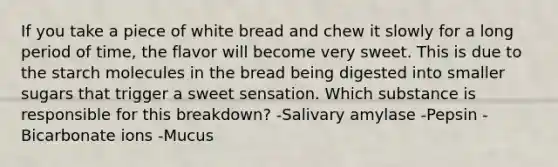 If you take a piece of white bread and chew it slowly for a long period of time, the flavor will become very sweet. This is due to the starch molecules in the bread being digested into smaller sugars that trigger a sweet sensation. Which substance is responsible for this breakdown? -Salivary amylase -Pepsin -Bicarbonate ions -Mucus