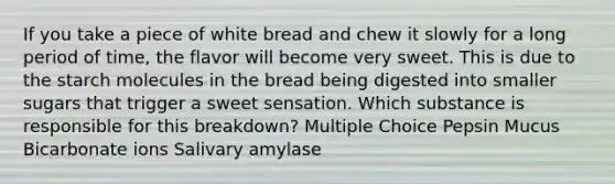 If you take a piece of white bread and chew it slowly for a long period of time, the flavor will become very sweet. This is due to the starch molecules in the bread being digested into smaller sugars that trigger a sweet sensation. Which substance is responsible for this breakdown? Multiple Choice Pepsin Mucus Bicarbonate ions Salivary amylase